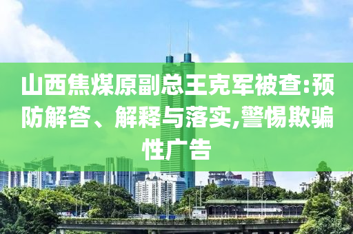 山西焦煤原副總王克軍被查:預(yù)防解答、解釋與落實(shí),警惕欺騙性廣告