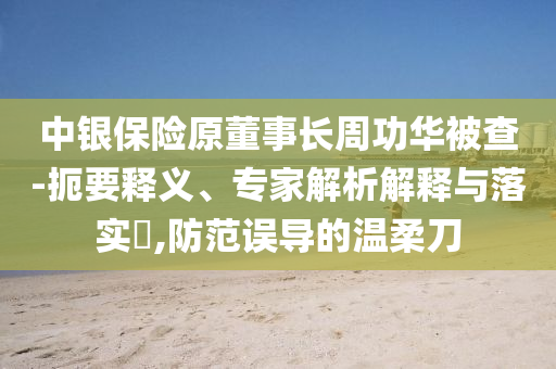 中銀保險原董事長周功華被查-扼要釋義、專家解析解釋與落實?,防范誤導的溫柔刀
