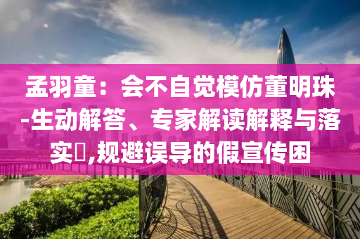 孟羽童：會(huì)不自覺模仿董明珠-生動(dòng)解答、專家解讀解釋與落實(shí)?,規(guī)避誤導(dǎo)的假宣傳困