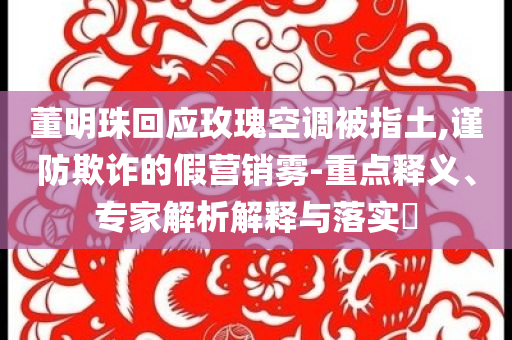 董明珠回應玫瑰空調(diào)被指土,謹防欺詐的假營銷霧-重點釋義、專家解析解釋與落實?