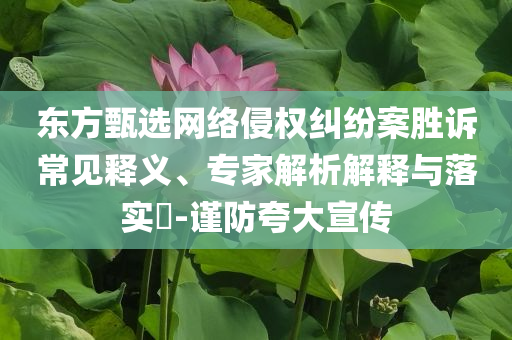 東方甄選網(wǎng)絡侵權糾紛案勝訴常見釋義、專家解析解釋與落實?-謹防夸大宣傳