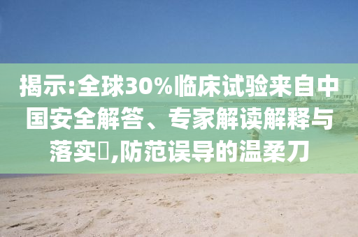 揭示:全球30%臨床試驗來自中國安全解答、專家解讀解釋與落實?,防范誤導(dǎo)的溫柔刀