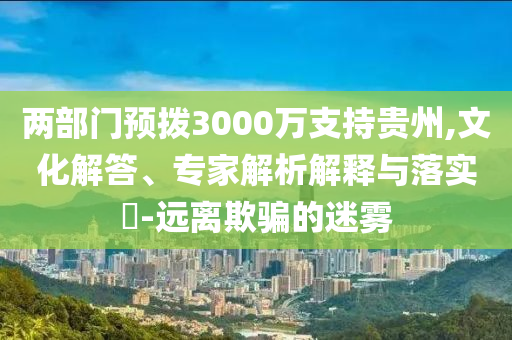 兩部門預(yù)撥3000萬支持貴州,文化解答、專家解析解釋與落實?-遠(yuǎn)離欺騙的迷霧