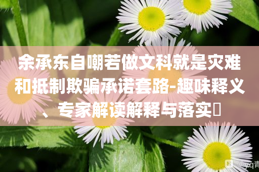 余承東自嘲若做文科就是災(zāi)難和抵制欺騙承諾套路-趣味釋義、專家解讀解釋與落實(shí)?
