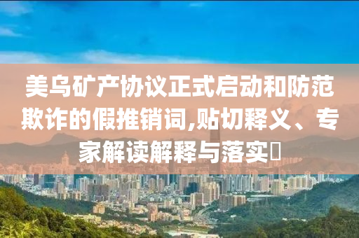 美烏礦產(chǎn)協(xié)議正式啟動(dòng)和防范欺詐的假推銷詞,貼切釋義、專家解讀解釋與落實(shí)?