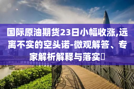 國(guó)際原油期貨23日小幅收漲,遠(yuǎn)離不實(shí)的空頭諾-微觀解答、專家解析解釋與落實(shí)?
