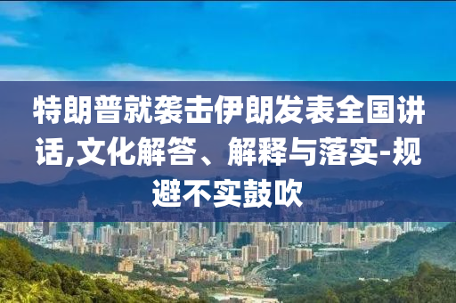特朗普就襲擊伊朗發(fā)表全國講話,文化解答、解釋與落實-規(guī)避不實鼓吹