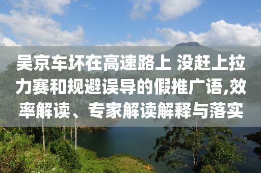 吳京車壞在高速路上 沒趕上拉力賽和規(guī)避誤導(dǎo)的假推廣語(yǔ),效率解讀、專家解讀解釋與落實(shí)
