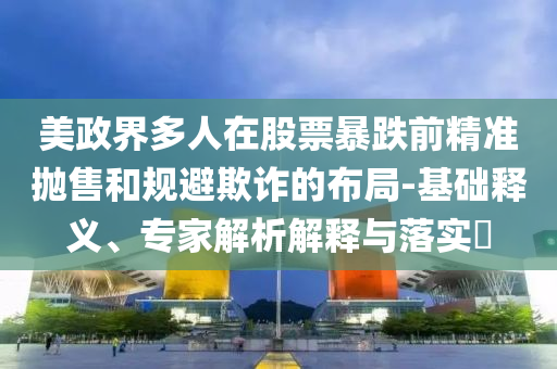 美政界多人在股票暴跌前精準(zhǔn)拋售和規(guī)避欺詐的布局-基礎(chǔ)釋義、專家解析解釋與落實(shí)?