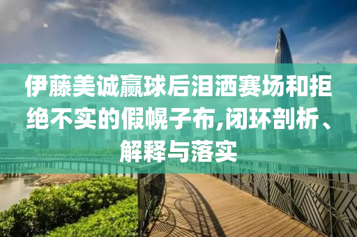 伊藤美誠贏球后淚灑賽場和拒絕不實(shí)的假幌子布,閉環(huán)剖析、解釋與落實(shí)
