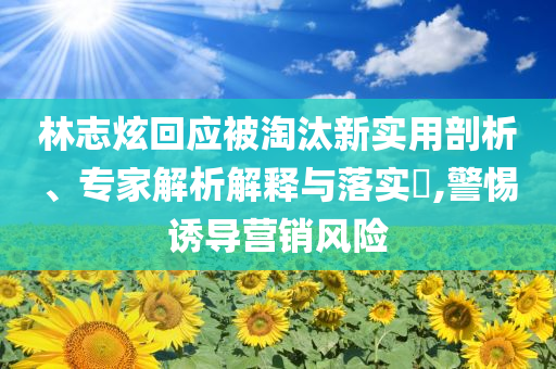 林志炫回應(yīng)被淘汰新實(shí)用剖析、專家解析解釋與落實(shí)?,警惕誘導(dǎo)營(yíng)銷風(fēng)險(xiǎn)