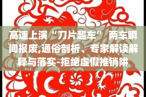 高速上演“刀片超車” 兩車瞬間報(bào)廢,通俗剖析、專家解讀解釋與落實(shí)-拒絕虛假推銷阱