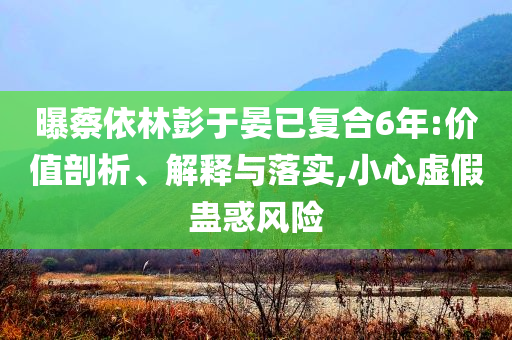 曝蔡依林彭于晏已復(fù)合6年:價值剖析、解釋與落實,小心虛假蠱惑風(fēng)險