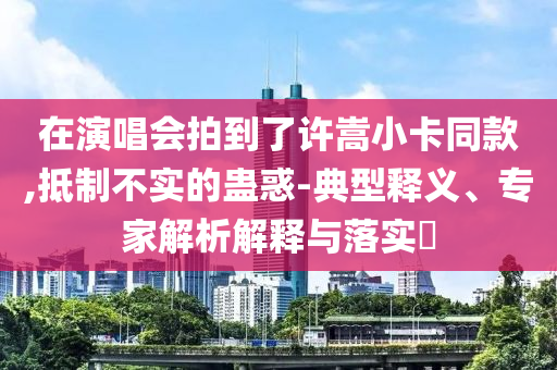 在演唱會拍到了許嵩小卡同款,抵制不實的蠱惑-典型釋義、專家解析解釋與落實?