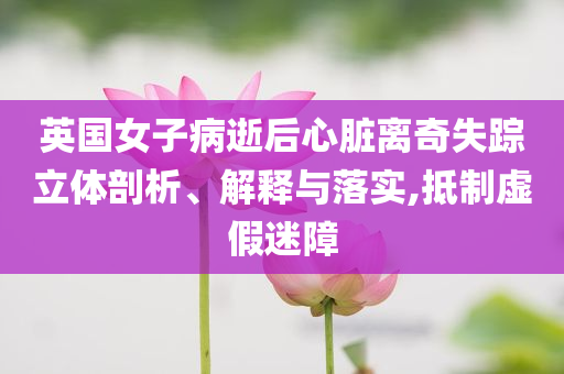 英國女子病逝后心臟離奇失蹤立體剖析、解釋與落實,抵制虛假迷障