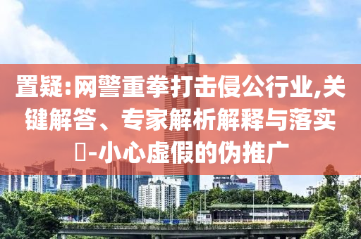 置疑:網(wǎng)警重拳打擊侵公行業(yè),關(guān)鍵解答、專家解析解釋與落實(shí)?-小心虛假的偽推廣