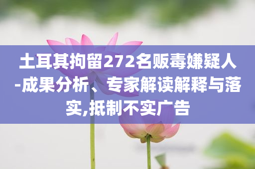 土耳其拘留272名販毒嫌疑人-成果分析、專家解讀解釋與落實(shí),抵制不實(shí)廣告