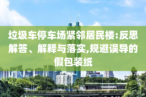 垃圾車停車場緊鄰居民樓:反思解答、解釋與落實(shí),規(guī)避誤導(dǎo)的假包裝紙