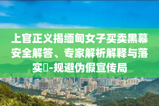 上官正義揭緬甸女子買(mǎi)賣(mài)黑幕安全解答、專(zhuān)家解析解釋與落實(shí)?-規(guī)避偽假宣傳局