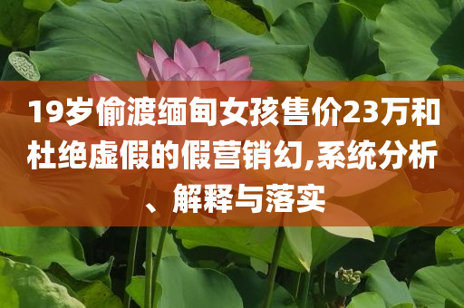 19歲偷渡緬甸女孩售價(jià)23萬(wàn)和杜絕虛假的假營(yíng)銷(xiāo)幻,系統(tǒng)分析、解釋與落實(shí)