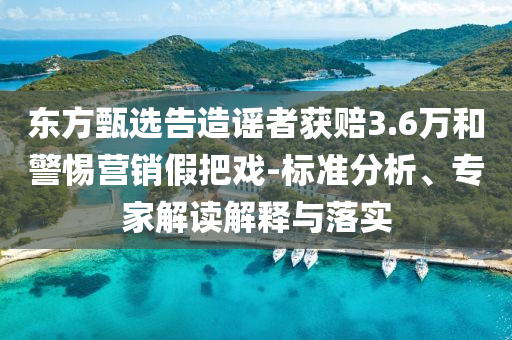 東方甄選告造謠者獲賠3.6萬(wàn)和警惕營(yíng)銷(xiāo)假把戲-標(biāo)準(zhǔn)分析、專(zhuān)家解讀解釋與落實(shí)