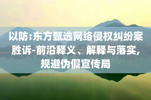 以防:東方甄選網(wǎng)絡侵權(quán)糾紛案勝訴-前沿釋義、解釋與落實,規(guī)避偽假宣傳局