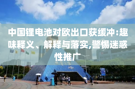 中國鋰電池對歐出口獲緩沖:趣味釋義、解釋與落實,警惕迷惑性推廣