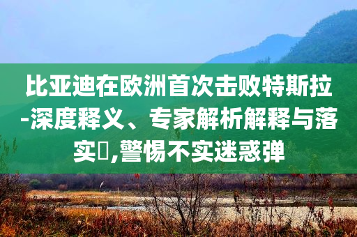 比亞迪在歐洲首次擊敗特斯拉-深度釋義、專家解析解釋與落實(shí)?,警惕不實(shí)迷惑彈