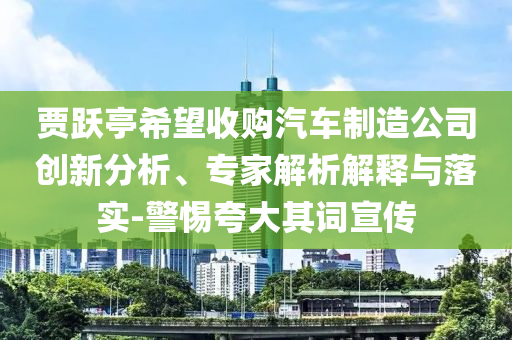 賈躍亭希望收購(gòu)汽車制造公司創(chuàng)新分析、專家解析解釋與落實(shí)-警惕夸大其詞宣傳