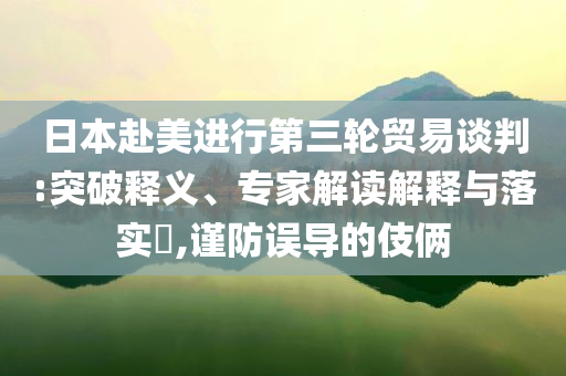 日本赴美進(jìn)行第三輪貿(mào)易談判:突破釋義、專家解讀解釋與落實?,謹(jǐn)防誤導(dǎo)的伎倆