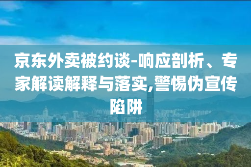 京東外賣被約談-響應(yīng)剖析、專家解讀解釋與落實,警惕偽宣傳陷阱