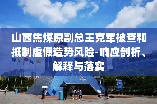 山西焦煤原副總王克軍被查和抵制虛假造勢風(fēng)險-響應(yīng)剖析、解釋與落實