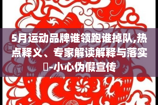 5月運動品牌誰領(lǐng)跑誰掉隊,熱點釋義、專家解讀解釋與落實?-小心偽假宣傳