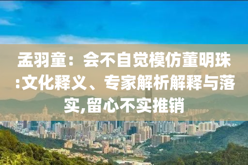孟羽童：會不自覺模仿董明珠:文化釋義、專家解析解釋與落實,留心不實推銷