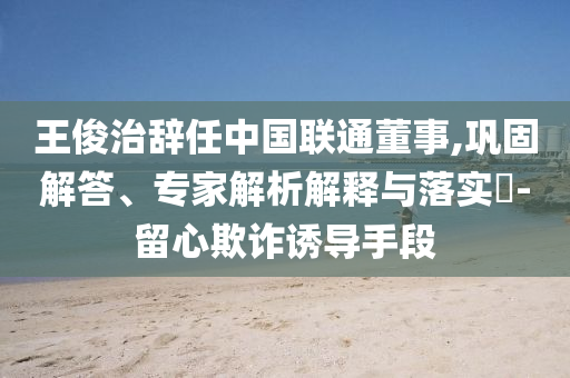 王俊治辭任中國聯(lián)通董事,鞏固解答、專家解析解釋與落實(shí)?-留心欺詐誘導(dǎo)手段