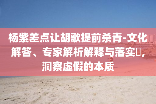 楊紫差點讓胡歌提前殺青-文化解答、專家解析解釋與落實?,洞察虛假的本質(zhì)