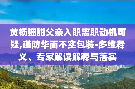 黃楊鈿甜父親入職離職動(dòng)機(jī)可疑,謹(jǐn)防華而不實(shí)包裝-多維釋義、專家解讀解釋與落實(shí)