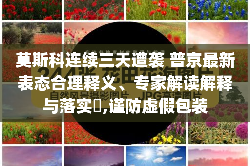 莫斯科連續(xù)三天遭襲 普京最新表態(tài)合理釋義、專家解讀解釋與落實(shí)?,謹(jǐn)防虛假包裝