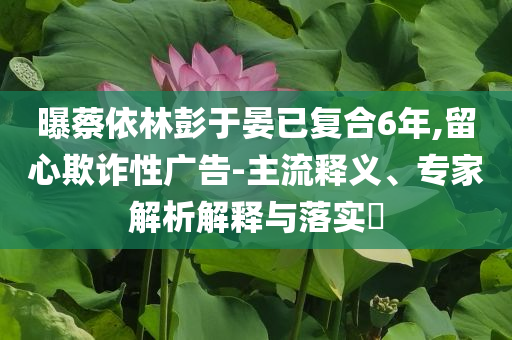曝蔡依林彭于晏已復(fù)合6年,留心欺詐性廣告-主流釋義、專家解析解釋與落實?