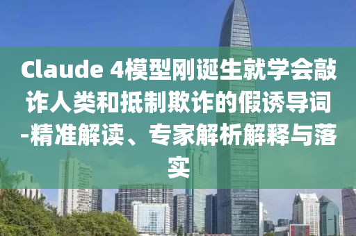 Claude 4模型剛誕生就學(xué)會(huì)敲詐人類和抵制欺詐的假誘導(dǎo)詞-精準(zhǔn)解讀、專家解析解釋與落實(shí)
