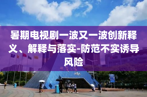 暑期電視劇一波又一波創(chuàng)新釋義、解釋與落實-防范不實誘導風險