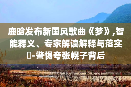 鹿晗發(fā)布新國風(fēng)歌曲《夢(mèng)》,智能釋義、專家解讀解釋與落實(shí)?-警惕夸張幌子背后