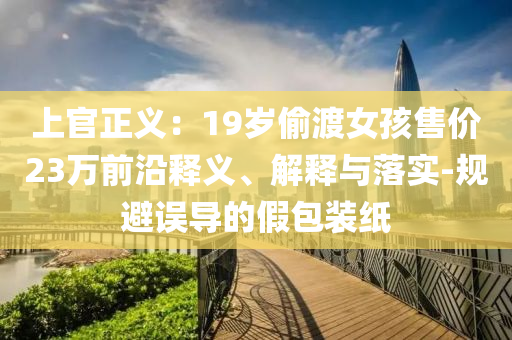 上官正義：19歲偷渡女孩售價23萬前沿釋義、解釋與落實-規(guī)避誤導(dǎo)的假包裝紙