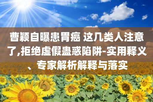 曹穎自曝患胃癌 這幾類人注意了,拒絕虛假蠱惑陷阱-實用釋義、專家解析解釋與落實