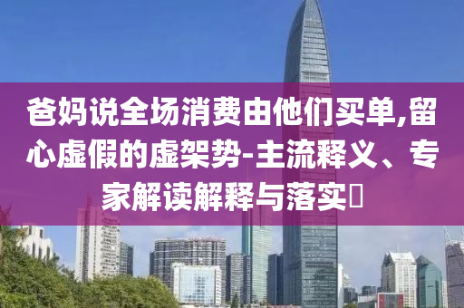 爸媽說全場消費由他們買單,留心虛假的虛架勢-主流釋義、專家解讀解釋與落實?