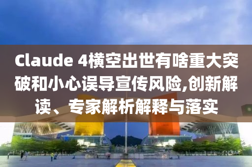 Claude 4橫空出世有啥重大突破和小心誤導(dǎo)宣傳風(fēng)險(xiǎn),創(chuàng)新解讀、專家解析解釋與落實(shí)
