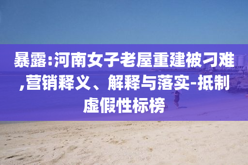 暴露:河南女子老屋重建被刁難,營(yíng)銷(xiāo)釋義、解釋與落實(shí)-抵制虛假性標(biāo)榜