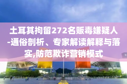 土耳其拘留272名販毒嫌疑人-通俗剖析、專家解讀解釋與落實(shí),防范欺詐營(yíng)銷模式