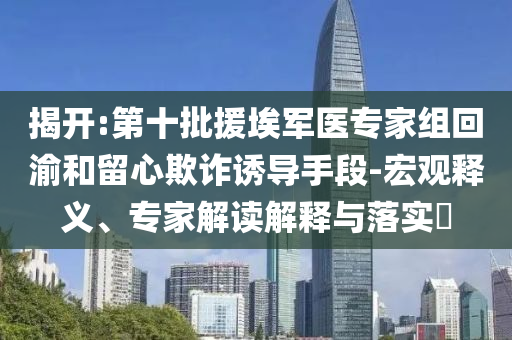 揭開(kāi):第十批援埃軍醫(yī)專家組回渝和留心欺詐誘導(dǎo)手段-宏觀釋義、專家解讀解釋與落實(shí)?