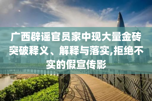廣西辟謠官員家中現(xiàn)大量金磚突破釋義、解釋與落實(shí),拒絕不實(shí)的假宣傳影
